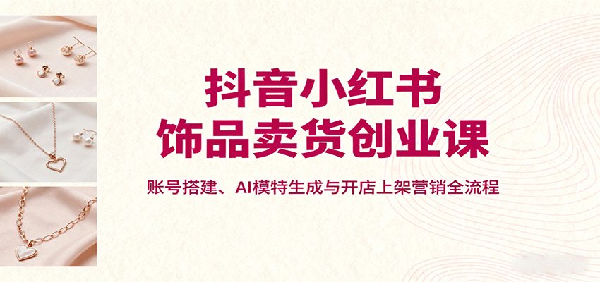 抖音小红书饰品卖货创业课，账号搭建、AI模特生成与开店上架营销全流程-jixi
