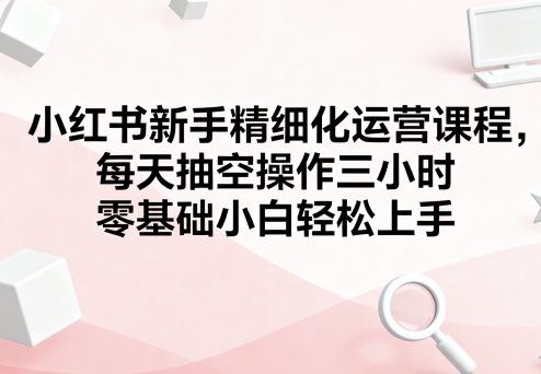 小红书新手精细化运营课程，每天抽空操作三小时，零基础小白轻松上手-jixi