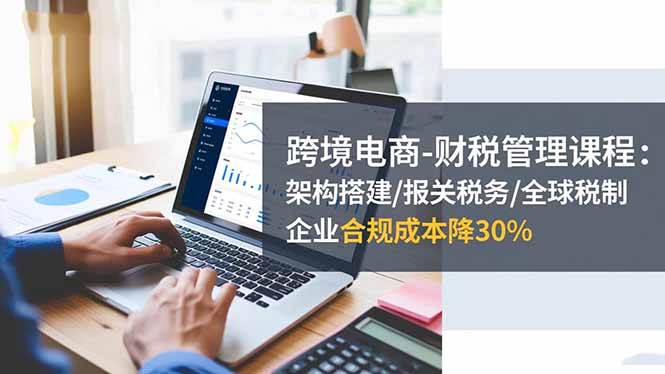 跨境电商-财税管理课程：架构搭建/报关税务/全球税制，企业合规成本降30%-jixi